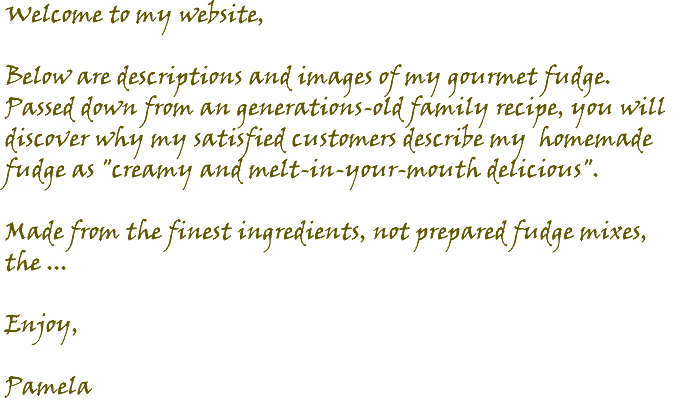 Welcome to my website, Below are descriptions and images of my gourmet fudge. Passed down from an generations-old family recipe, you will discover why my satisfied customers describe my homemade fudge as "creamy and melt-in-your-mouth delicious". Made from the finest ingredients, not prepared fudge mixes, the ... Enjoy, Pamela